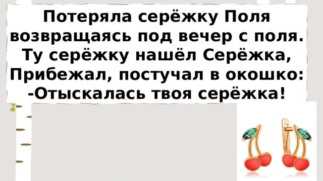 Потеряла серёжку Поля возвращаясь под вечер с поля. Ту серёжку нашёл Серёжка, Прибежал, постучал в окошко: -Отыскалась твоя серёжка! 