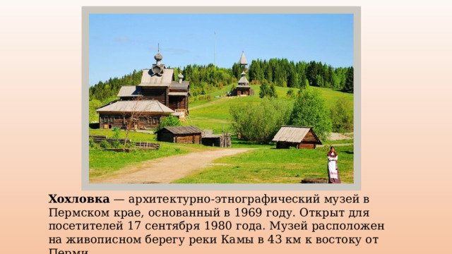 Хохловка — архитектурно-этнографический музей в Пермском крае, основанный в 1969 году. Открыт для посетителей 17 сентября 1980 года. Музей расположен на живописном берегу реки Камы в 43 км к востоку от Перми. 