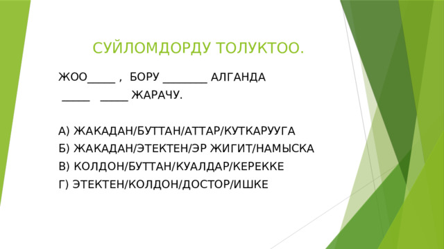  СУЙЛОМДОРДУ ТОЛУКТОО. ЖОО_____ , БОРУ ________ АЛГАНДА  _____ _____ ЖАРАЧУ. А) ЖАКАДАН/БУТТАН/АТТАР/КУТКАРУУГА Б) ЖАКАДАН/ЭТЕКТЕН/ЭР ЖИГИТ/НАМЫСКА В) КОЛДОН/БУТТАН/КУАЛДАР/КЕРЕККЕ Г) ЭТЕКТЕН/КОЛДОН/ДОСТОР/ИШКЕ 