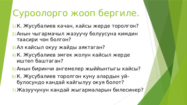 Суроолорго жооп бергиле. К. Жусубалиев качан, кайсы жерде торолгон? Анын чыгармачыл жазуучу болуусуна кимдин таасири чон болгон? Ал кайсыл окуу жайды аяктаган? К. Жусубалиев эмгек жолун кайсыл жерде иштеп баштаган? Анын биринчи ангемелер жыййынтыгы кайсы? К. Жусубалиев торолгон куну алардын уй-булосундо кандай кайгылуу окуя болот? Жазуучунун кандай жыгармаларын билесинер?  