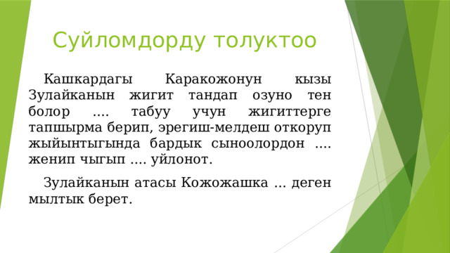Суйломдорду толуктоо Кашкардагы Каракожонун кызы Зулайканын жигит тандап озуно тен болор .... табуу учун жигиттерге тапшырма берип, эрегиш-мелдеш откоруп жыйынтыгында бардык сыноолордон .... женип чыгып .... уйлонот. Зулайканын атасы Кожожашка ... деген мылтык берет. 