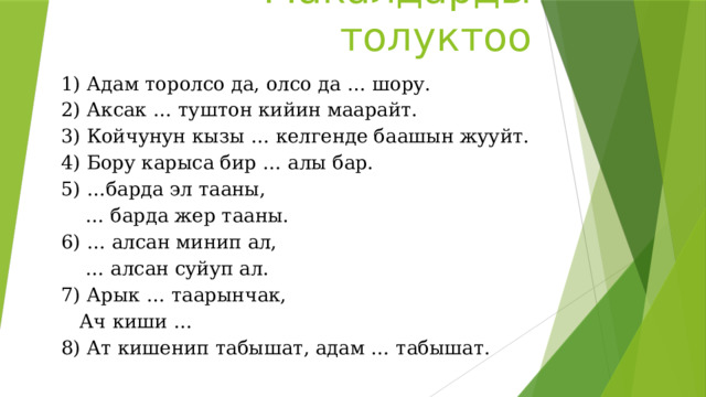 Макалдарды толуктоо 1) Адам торолсо да, олсо да … шору. 2) Аксак … туштон кийин маарайт. 3) Койчунун кызы … келгенде баашын жууйт. 4) Бору карыса бир … алы бар. 5) …барда эл тааны, … барда жер тааны. 6) … алсан минип ал, … алсан суйуп ал. 7) Арык … таарынчак,  Ач киши … 8) Ат кишенип табышат, адам … табышат. 