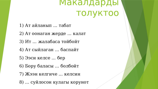 Макалдарды толуктоо 1) Ат айланып … табат 2) Ат оонаган жерде … калат 3) Ит … жалабаса тойбойт 4) Ат сыйлаган … баспайт 5) Ээси келсе … бер  6) Бору баласы … болбойт 7) Жээн келгиче … келсин 8) … суйлосон кулагы корунот 