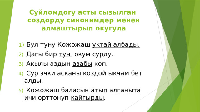 Суйломдогу асты сызылган создорду синонимдер менен алмаштырып окугула  Бул туну Кожожаш уктай албады.  Дагы бир тун окум сурду.  Акылы аздын азабы коп.  Сур эчки асканы коздой ыкчам бет алды.  Кожожаш баласын атып алганыта ичи орттонуп кайгырды . 
