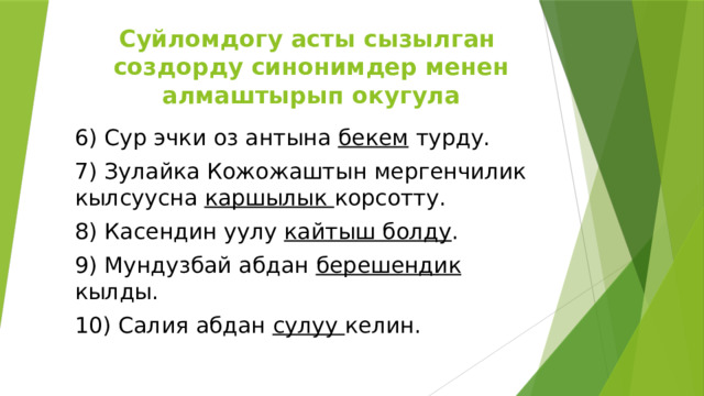 Суйломдогу асты сызылган создорду синонимдер менен алмаштырып окугула 6) Сур эчки оз антына бекем турду. 7) Зулайка Кожожаштын мергенчилик кылсуусна каршылык корсотту. 8) Касендин уулу кайтыш болду . 9) Мундузбай абдан берешендик кылды. 10) Салия абдан сулуу келин. 