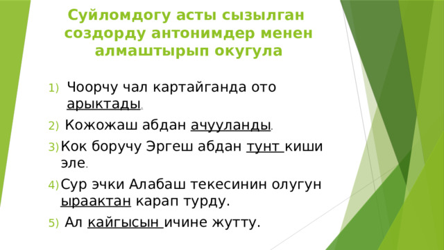 Суйломдогу асты сызылган создорду антонимдер менен алмаштырып окугула Чоорчу чал картайганда ото арыктады .  Кожожаш абдан ачууланды . Кок боручу Эргеш абдан тунт киши эле . Сур эчки Алабаш текесинин олугун ыраактан карап турду.  Ал кайгысын ичине жутту. 