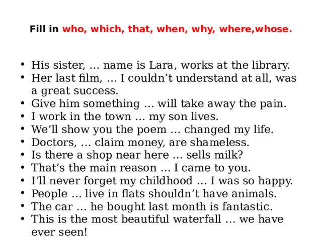  Fill in who, which, that, when, why, where,whose.   His sister, … name is Lara, works at the library. Her last film, … I couldn’t understand at all, was a great success. Give him something … will take away the pain. I work in the town … my son lives. We’ll show you the poem … changed my life. Doctors, … claim money, are shameless. Is there a shop near here … sells milk? That’s the main reason … I came to you. I’ll never forget my childhood … I was so happy. People … live in flats shouldn’t have animals. The car … he bought last month is fantastic. This is the most beautiful waterfall … we have ever seen! 