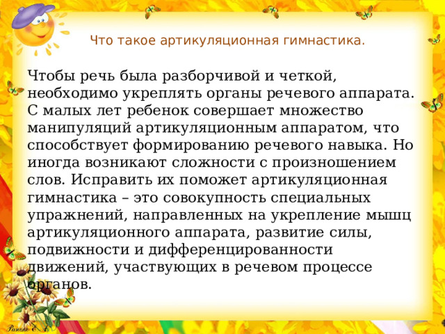 Что такое артикуляционная гимнастика.   Чтобы речь была разборчивой и четкой, необходимо укреплять органы речевого аппарата. С малых лет ребенок совершает множество манипуляций артикуляционным аппаратом, что способствует формированию речевого навыка. Но иногда возникают сложности с произношением слов. Исправить их поможет артикуляционная гимнастика – это совокупность специальных упражнений, направленных на укрепление мышц артикуляционного аппарата, развитие силы, подвижности и дифференцированности движений, участвующих в речевом процессе органов. 
