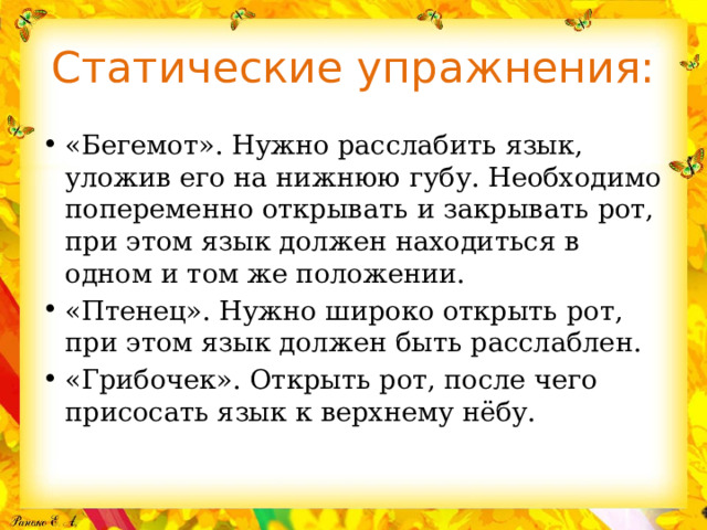 Статические упражнения: «Бегемот». Нужно расслабить язык, уложив его на нижнюю губу. Необходимо попеременно открывать и закрывать рот, при этом язык должен находиться в одном и том же положении. «Птенец». Нужно широко открыть рот, при этом язык должен быть расслаблен. «Грибочек». Открыть рот, после чего присосать язык к верхнему нёбу. 