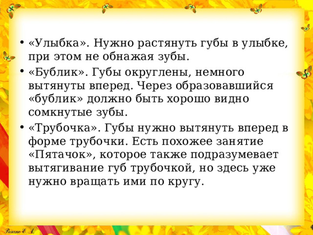 «Улыбка». Нужно растянуть губы в улыбке, при этом не обнажая зубы. «Бублик». Губы округлены, немного вытянуты вперед. Через образовавшийся «бублик» должно быть хорошо видно сомкнутые зубы. «Трубочка». Губы нужно вытянуть вперед в форме трубочки. Есть похожее занятие «Пятачок», которое также подразумевает вытягивание губ трубочкой, но здесь уже нужно вращать ими по кругу. 