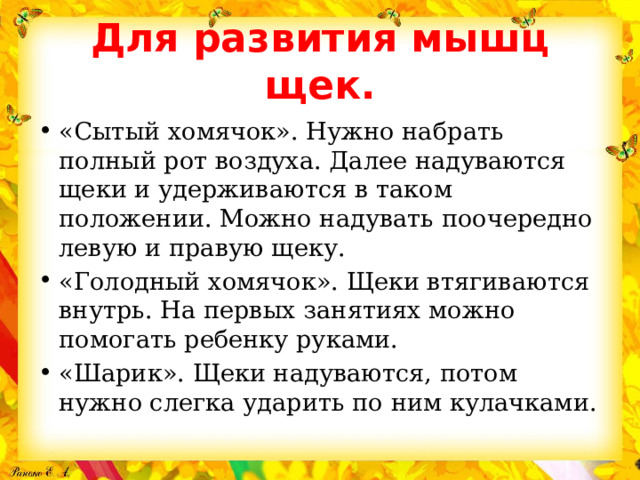 Для развития мышц щек. «Сытый хомячок». Нужно набрать полный рот воздуха. Далее надуваются щеки и удерживаются в таком положении. Можно надувать поочередно левую и правую щеку. «Голодный хомячок». Щеки втягиваются внутрь. На первых занятиях можно помогать ребенку руками. «Шарик». Щеки надуваются, потом нужно слегка ударить по ним кулачками. 