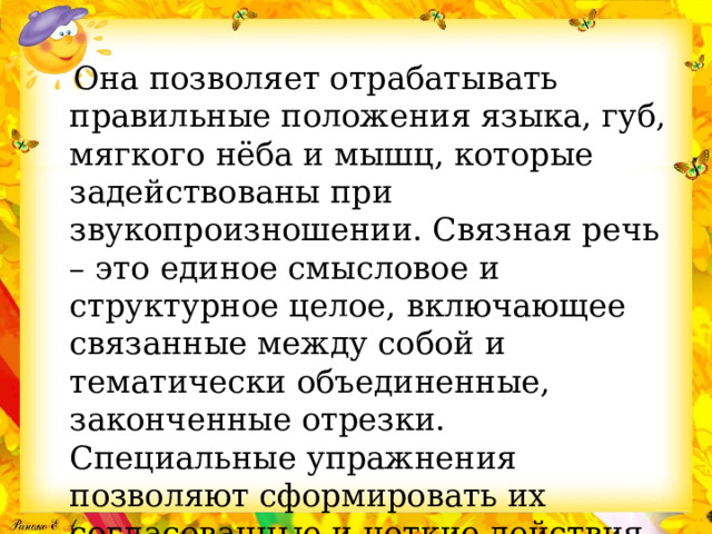  Она позволяет отрабатывать правильные положения языка, губ, мягкого нёба и мышц, которые задействованы при звукопроизношении. Связная речь – это единое смысловое и структурное целое, включающее связанные между собой и тематически объединенные, законченные отрезки. Специальные упражнения позволяют сформировать их согласованные и четкие действия. 
