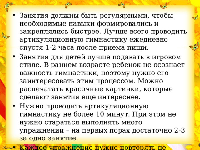 Занятия должны быть регулярными, чтобы необходимые навыки формировались и закреплялись быстрее. Лучше всего проводить артикуляционную гимнастику ежедневно спустя 1-2 часа после приема пищи.  Занятия для детей лучше подавать в игровом стиле. В раннем возрасте ребенок не осознает важность гимнастики, поэтому нужно его заинтересовать этим процессом. Можно распечатать красочные картинки, которые сделают занятия еще интереснее. Нужно проводить артикуляционную гимнастику не более 10 минут. При этом не нужно стараться выполнять много упражнений – на первых порах достаточно 2-3 за одно занятие. Каждое упражнение нужно повторять не менее 5 раз. При этом нужно следить за качеством – если оно ухудшилось, то вполне вероятно, что ребенок устал. 