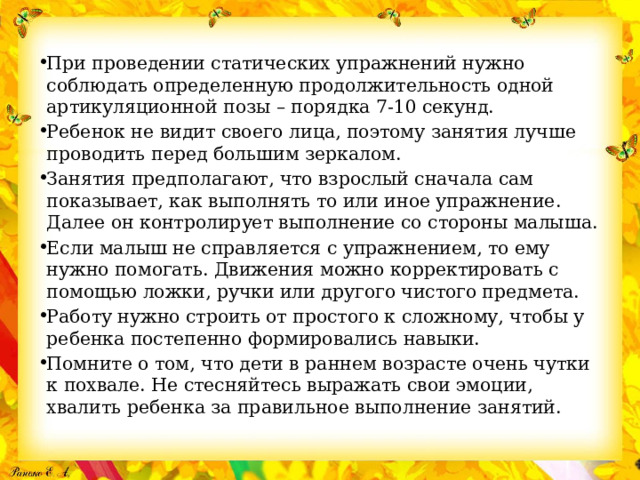 При проведении статических упражнений нужно соблюдать определенную продолжительность одной артикуляционной позы – порядка 7-10 секунд. Ребенок не видит своего лица, поэтому занятия лучше проводить перед большим зеркалом. Занятия предполагают, что взрослый сначала сам показывает, как выполнять то или иное упражнение. Далее он контролирует выполнение со стороны малыша. Если малыш не справляется с упражнением, то ему нужно помогать. Движения можно корректировать с помощью ложки, ручки или другого чистого предмета. Работу нужно строить от простого к сложному, чтобы у ребенка постепенно формировались навыки. Помните о том, что дети в раннем возрасте очень чутки к похвале. Не стесняйтесь выражать свои эмоции, хвалить ребенка за правильное выполнение занятий. 