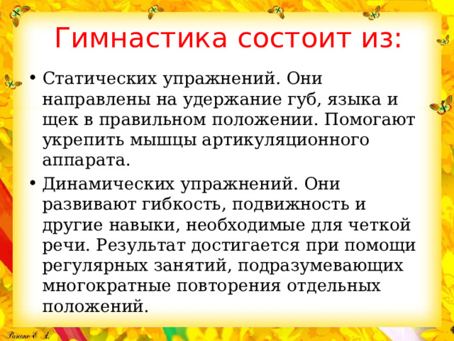 Гимнастика состоит из: Статических упражнений. Они направлены на удержание губ, языка и щек в правильном положении. Помогают укрепить мышцы артикуляционного аппарата. Динамических упражнений. Они развивают гибкость, подвижность и другие навыки, необходимые для четкой речи. Результат достигается при помощи регулярных занятий, подразумевающих многократные повторения отдельных положений. 