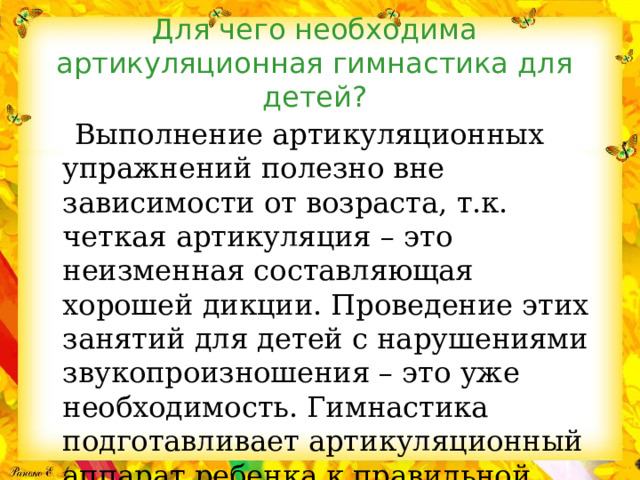 Для чего необходима артикуляционная гимнастика для детей?  Выполнение артикуляционных упражнений полезно вне зависимости от возраста, т.к. четкая артикуляция – это неизменная составляющая хорошей дикции. Проведение этих занятий для детей с нарушениями звукопроизношения – это уже необходимость. Гимнастика подготавливает артикуляционный аппарат ребенка к правильной постановке звуков. 