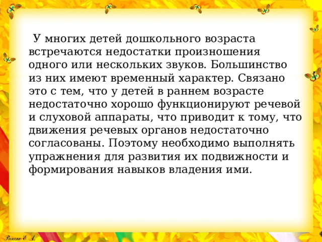  У многих детей дошкольного возраста встречаются недостатки произношения одного или нескольких звуков. Большинство из них имеют временный характер. Связано это с тем, что у детей в раннем возрасте недостаточно хорошо функционируют речевой и слуховой аппараты, что приводит к тому, что движения речевых органов недостаточно согласованы. Поэтому необходимо выполнять упражнения для развития их подвижности и формирования навыков владения ими. 