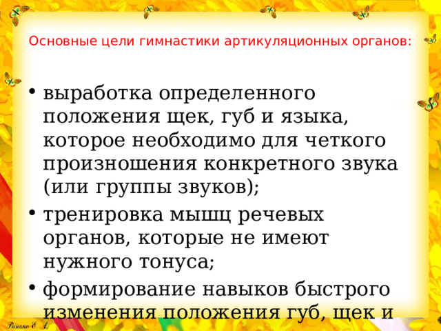Основные цели гимнастики артикуляционных органов:   выработка определенного положения щек, губ и языка, которое необходимо для четкого произношения конкретного звука (или группы звуков); тренировка мышц речевых органов, которые не имеют нужного тонуса; формирование навыков быстрого изменения положения губ, щек и языка. 