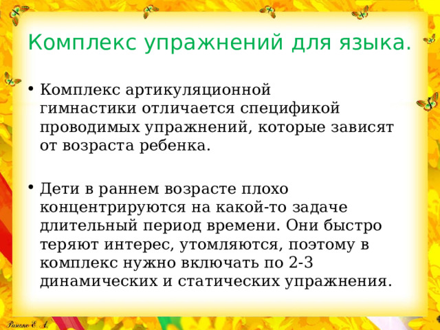 Комплекс упражнений для языка. Комплекс артикуляционной гимнастики отличается спецификой проводимых упражнений, которые зависят от возраста ребенка.   Дети в раннем возрасте плохо концентрируются на какой-то задаче длительный период времени. Они быстро теряют интерес, утомляются, поэтому в комплекс нужно включать по 2-3 динамических и статических упражнения. 
