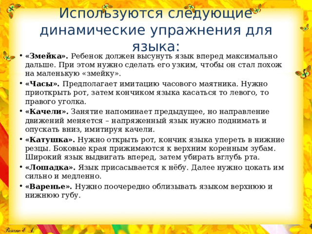 Используются следующие динамические упражнения для языка: «Змейка». Ребенок должен высунуть язык вперед максимально дальше. При этом нужно сделать его узким, чтобы он стал похож на маленькую «змейку». «Часы». Предполагает имитацию часового маятника. Нужно приоткрыть рот, затем кончиком языка касаться то левого, то правого уголка. «Качели». Занятие напоминает предыдущее, но направление движений меняется – напряженный язык нужно поднимать и опускать вниз, имитируя качели. «Катушка». Нужно открыть рот, кончик языка упереть в нижние резцы. Боковые края прижимаются к верхним коренным зубам. Широкий язык выдвигать вперед, затем убирать вглубь рта. «Лошадка». Язык присасывается к нёбу. Далее нужно цокать им сильно и медленно. «Варенье». Нужно поочередно облизывать языком верхнюю и нижнюю губу. 