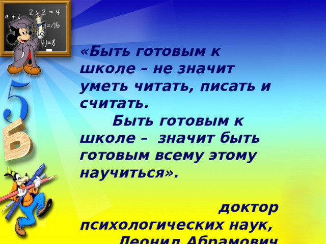 «Быть готовым к школе – не значит уметь читать, писать и считать.  Быть готовым к школе – значит быть готовым всему этому научиться».   доктор психологических наук, Леонид Абрамович Венгер 