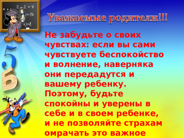 Не забудьте о своих чувствах: если вы сами чувствуете беспокойство и волнение, наверняка они передадутся и вашему ребенку. Поэтому, будьте спокойны и уверены в себе и в своем ребенке, и не позволяйте страхам омрачать это важное событие в жизни ребенка. 