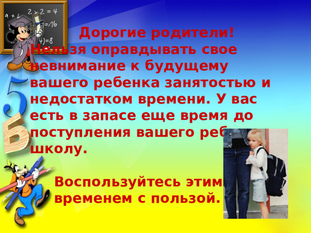  Дорогие родители! Нельзя оправдывать свое невнимание к будущему вашего ребенка занятостью и недостатком времени. У вас есть в запасе еще время до поступления вашего ребенка в школу.   Воспользуйтесь этим  временем с пользой.  