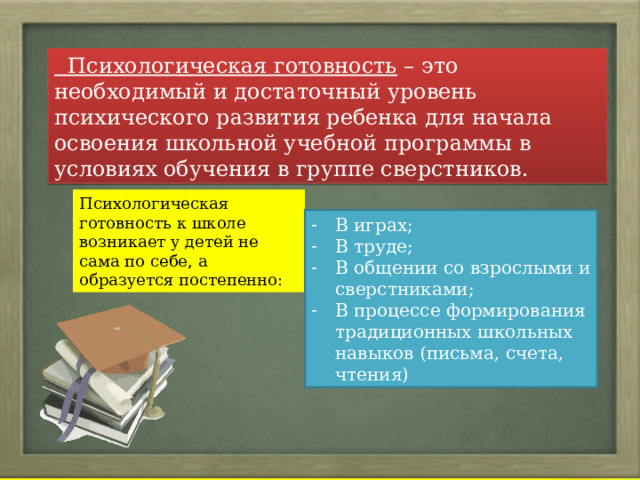  Психологическая готовность – это необходимый и достаточный уровень психического развития ребенка для начала освоения школьной учебной программы в условиях обучения в группе сверстников. Психологическая готовность к школе возникает у детей не сама по себе, а образуется постепенно: В играх; В труде; В общении со взрослыми и сверстниками; В процессе формирования традиционных школьных навыков (письма, счета, чтения) 