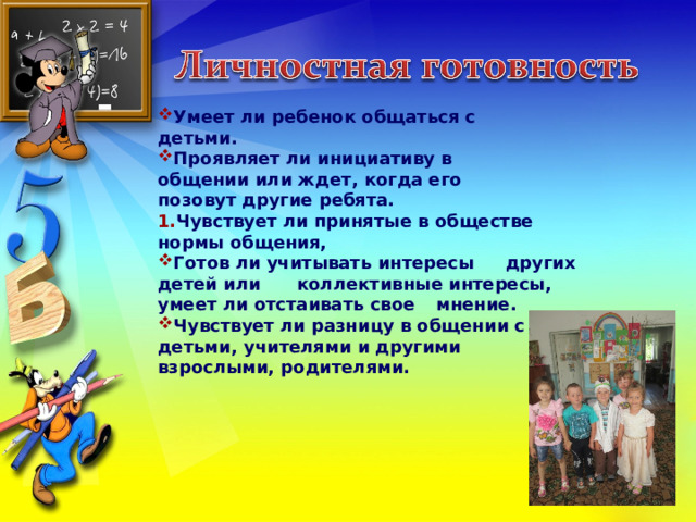 Умеет ли ребенок общаться с  детьми. Проявляет ли инициативу в  общении или ждет, когда его  позовут другие ребята. Чувствует ли принятые в обществе  нормы общения, Готов ли учитывать интересы  других детей или  коллективные интересы,  умеет ли отстаивать свое  мнение. Чувствует ли разницу в общении с  детьми, учителями и другими  взрослыми, родителями.  