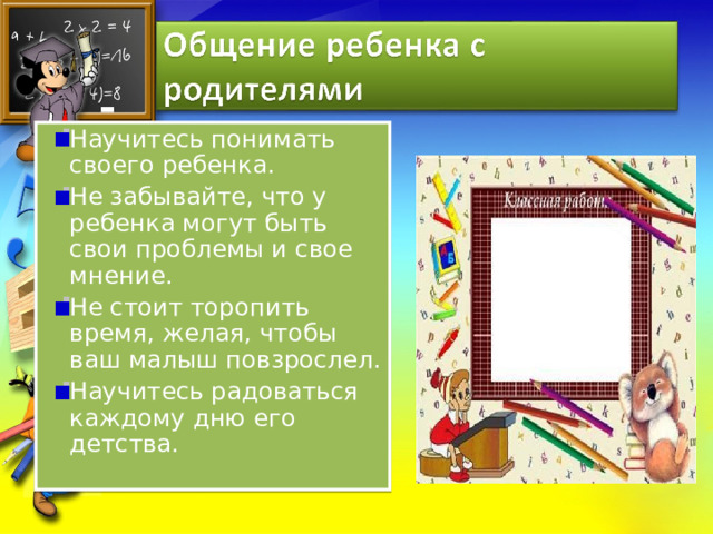 Научитесь понимать своего ребенка. Не забывайте, что у ребенка могут быть свои проблемы и свое мнение. Не стоит торопить время, желая, чтобы ваш малыш повзрослел. Научитесь радоваться каждому дню его детства. 