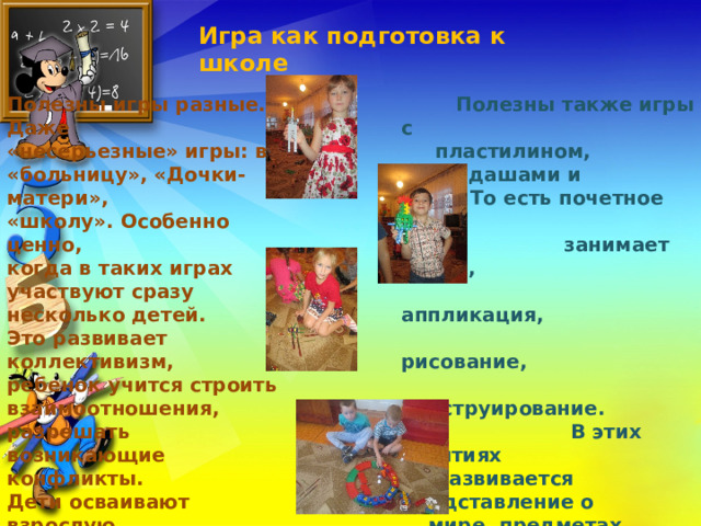 Игра как подготовка к школе Полезны игры разные. Даже «несерьезные» игры: в «больницу», «Дочки-матери», «школу». Особенно ценно, когда в таких играх участвуют сразу несколько детей. Это развивает коллективизм, ребенок учится строить взаимоотношения, разрешать возникающие конфликты. Дети осваивают взрослую жизнь, систему поведения, обязанности. И главное – все происходит без принуждения, легко и охотно.   Полезны также игры с  пластилином, карандашами и  т.д. То есть почетное место  занимает лепка,  аппликация,  рисование,  конструирование.  В этих занятиях  развивается представление о  мире, предметах, животных,  людях. Также развивается умение мысленно представлять  предметы,  «рассмотреть» их в уме.  Позднее это окажется  важным при изучении  физики, геометрии и др. 