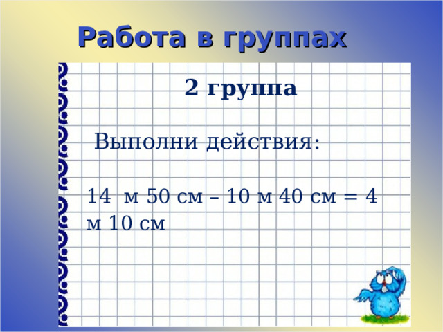 Работа в группах 2 группа    Выполни действия:   14 м 50 см – 10 м 40 см = 4 м 10 см 