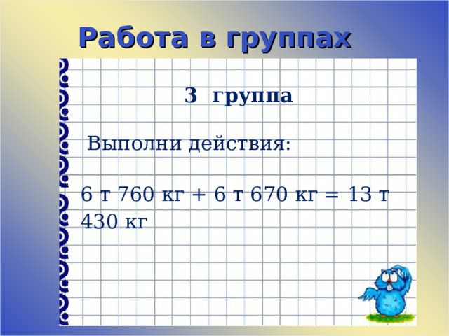 Работа в группах 3 группа    Выполни действия:   6 т 760 кг + 6 т 670 кг = 13 т 430 кг 