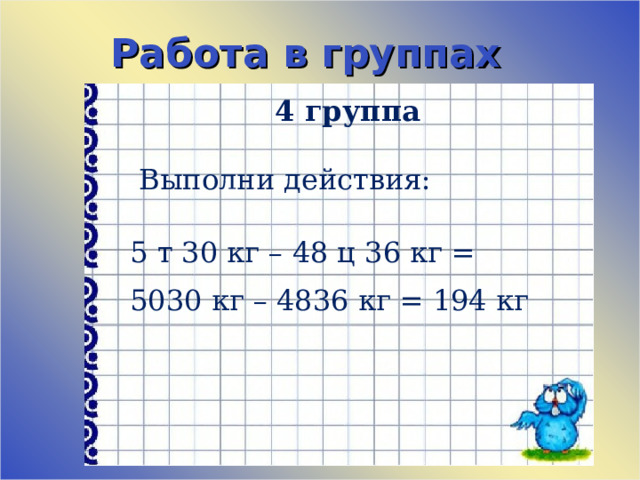 Работа в группах 4 группа    Выполни действия:   5 т 30 кг – 48 ц 36 кг = 5030 кг – 4836 кг = 194 кг 