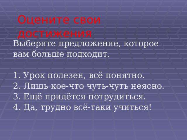 Оцените свои достижения Выберите предложение, которое вам больше подходит. 1. Урок полезен, всё понятно. 2. Лишь кое-что чуть-чуть неясно. 3. Ещё придётся потрудиться. 4. Да, трудно всё-таки учиться! 