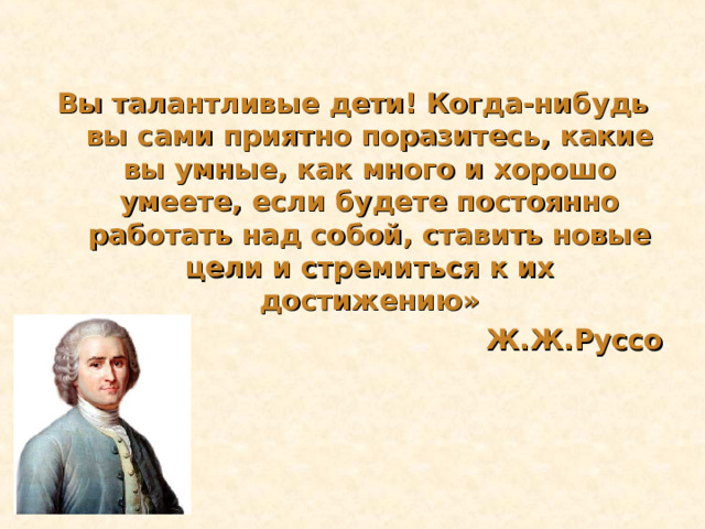 Вы талантливые дети! Когда-нибудь вы сами приятно поразитесь, какие вы умные, как много и хорошо умеете, если будете постоянно работать над собой, ставить новые цели и стремиться к их достижению»  Ж.Ж.Руссо 