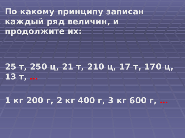 По какому принципу записан каждый ряд величин, и продолжите их:   25 т, 250 ц, 21 т, 210 ц, 17 т, 170 ц, 13 т, …    1 кг 200 г, 2 кг 400 г, 3 кг 600 г, …    