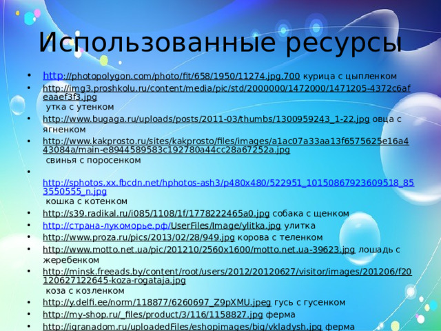 Использованные ресурсы http ://photopolygon.com/photo/fit/658/1950/11274.jpg.700 курица с цыпленком http://img3.proshkolu.ru/content/media/pic/std/2000000/1472000/1471205-4372c6afeaaef3f3.jpg утка с утенком http://www.bugaga.ru/uploads/posts/2011-03/thumbs/1300959243_1-22.jpg овца с ягненком http://www.kakprosto.ru/sites/kakprosto/files/images/a1ac07a33aa13f6575625e16a443084a/main-e8944589583c192780a44cc28a67252a.jpg свинья с поросенком  http://sphotos.xx.fbcdn.net/hphotos-ash3/p480x480/522951_10150867923609518_853550555_n.jpg кошка с котенком http://s39.radikal.ru/i085/1108/1f/1778222465a0.jpg собака с щенком http:// страна-лукоморье.рф/ UserFiles/Image/ylitka.jpg улитка http://www.proza.ru/pics/2013/02/28/949.jpg корова с теленком http://www.motto.net.ua/pic/201210/2560x1600/motto.net.ua-39623.jpg лошадь с жеребенком http://minsk.freeads.by/content/root/users/2012/20120627/visitor/images/201206/f20120627122645-koza-rogataja.jpg коза с козленком http://y.delfi.ee/norm/118877/6260697_Z9pXMU.jpeg гусь с гусенком http://my-shop.ru/_files/product/3/116/1158827.jpg ферма http://igranadom.ru/uploadedFiles/eshopimages/big/vkladysh.jpg ферма http://img-fotki.yandex.ru/get/31/46375118.50/0_996f6_d0fdd3d6_XL фон http://stat20.privet.ru/lr/0b2e182eecf29fd551e18087524f2a78 титульная рамка  
