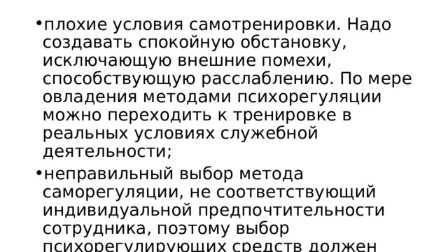 плохие условия самотренировки. Надо создавать спокойную обстановку, исключающую внешние помехи, способствующую расслаблению. По мере овладения методами психорегуляции можно переходить к тренировке в реальных условиях служебной деятельности; неправильный выбор метода саморегуляции, не соответствующий индивидуальной предпочтительности сотрудника, поэтому выбор психорегулирующих средств должен производиться с большой осторожностью при постоянном контроле их эффективности;  особенность проявления таких личных качеств, как внушаемость и способность к воображению. 