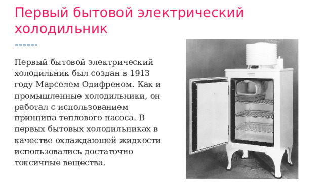 Первый бытовой электрический холодильник Первый бытовой электрический холодильник был создан в 1913 году Марселем Одифреном. Как и промышленные холодильники, он работал с использованием принципа теплового насоса. В первых бытовых холодильниках в качестве охлаждающей жидкости использовались достаточно токсичные вещества. 