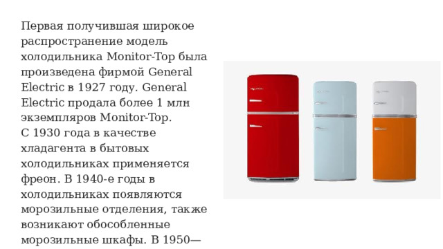 Первая получившая широкое распространение модель холодильника Monitor-Top была произведена фирмой General Electric в 1927 году. General Electric продала более 1 млн экземпляров Monitor-Top. С 1930 года в качестве хладагента в бытовых холодильниках применяется фреон. В 1940-е годы в холодильниках появляются морозильные отделения, также возникают обособленные морозильные шкафы. В 1950—1960-е годы на рынок выходят холодильники с функцией размораживания. 