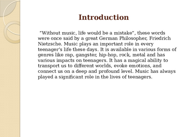 Introduction “ Without music, life would be a mistake”, these words were once said by a great German Philosopher, Friedrich Nietzsche. Music plays an important role in every teenager’s life these days. It is available in various forms of genres like rap, gangster, hip-hop, rock, metal and has various impacts on teenagers. It has a magical ability to transport us to different worlds, evoke emotions, and connect us on a deep and profound level. Music has always played a significant role in the lives of teenagers. 