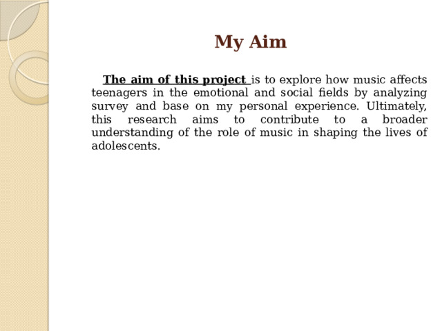 My Aim  The aim of this project is to explore how music affects teenagers in the emotional and social fields by analyzing survey and base on my personal experience. Ultimately, this research aims to contribute to a broader understanding of the role of music in shaping the lives of adolescents. 