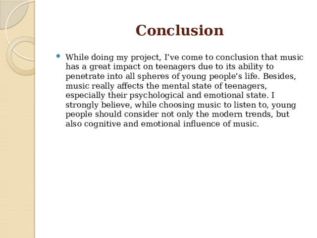 Conclusion While doing my project, I’ve come to conclusion that music has a great impact on teenagers due to its ability to penetrate into all spheres of young people’s life. Besides, music really affects the mental state of teenagers, especially their psychological and emotional state. I strongly believe, while choosing music to listen to, young people should consider not only the modern trends, but also cognitive and emotional influence of music. 