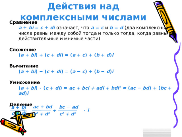 Действия над комплексными числами Сравнение  a + bi = c + di  означает, что a = c  и b = d  (два комплексных числа равны между собой тогда и только тогда, когда равны их действительные и мнимые части) a + bi = c + di  означает, что a = c  и b = d  (два комплексных числа равны между собой тогда и только тогда, когда равны их действительные и мнимые части) Сложение  ( a + bi ) + ( c + di ) = ( a + c ) + ( b + d ) i ( a + bi ) + ( c + di ) = ( a + c ) + ( b + d ) i Вычитание  ( a + bi ) − ( c + di ) = ( a − c ) + ( b − d ) i ( a + bi ) − ( c + di ) = ( a − c ) + ( b − d ) i Умножение ( a + bi )  ( c + di ) = ac + bci + adi + bdi 2 = ( a c − bd ) + ( b c  +  a d ) i ( a + bi )  ( c + di ) = ac + bci + adi + bdi 2 = ( a c − bd ) + ( b c  +  a d ) i Деление a c  +  bd bc  −  ad a + bi =   +   i c + di c 2 + d 2  c 2 + d 2  