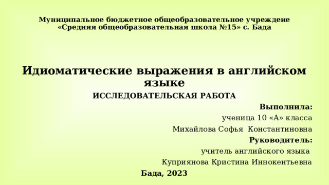 Муниципальное бюджетное общеобразовательное учреждеие  «Средняя общеобразовательная школа №15» с. Бада   Идиоматические выражения в английском языке ИССЛЕДОВАТЕЛЬСКАЯ РАБОТА Выполнила:  ученица 10 «А» класса Михайлова Софья Константиновна Руководитель: учитель английского языка Куприянова Кристина Иннокентьевна Бада, 2023 