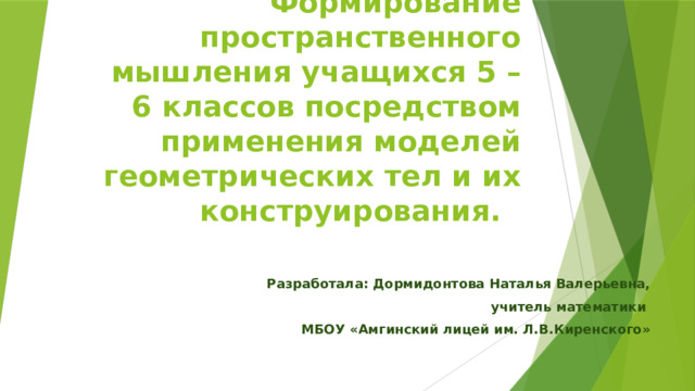 Формирование пространственного мышления учащихся 5 – 6 классов посредством применения моделей геометрических тел и их конструирования.   Разработала: Дормидонтова Наталья Валерьевна, учитель математики МБОУ «Амгинский лицей им. Л.В.Киренского» 
