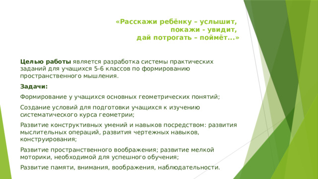 «Расскажи ребёнку – услышит,  покажи - увидит,  дай потрогать – поймёт...»   Целью работы  является разработка системы практических заданий для учащихся 5-6 классов по формированию пространственного мышления. Задачи: Формирование у учащихся основных геометрических понятий; Создание условий для подготовки учащихся к изучению систематического курса геометрии; Развитие конструктивных умений и навыков посредством: развития мыслительных операций, развития чертежных навыков, конструирования; Развитие пространственного воображения; развитие мелкой моторики, необходимой для успешного обучения; Развитие памяти, внимания, воображения, наблюдательности. 