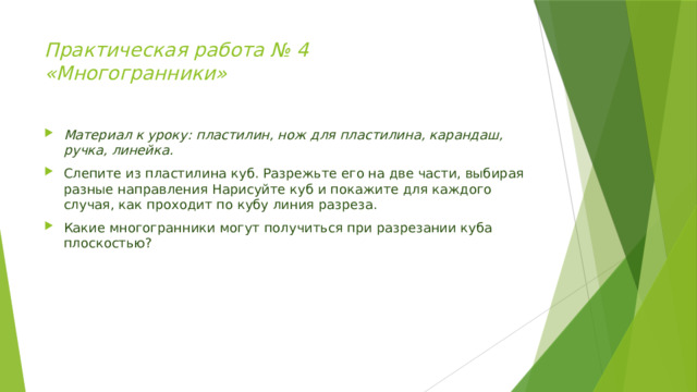 Практическая работа № 4  «Многогранники»   Материал к уроку: пластилин, нож для пластилина, карандаш, ручка, линейка. Слепите из пластилина куб. Разрежьте его на две части, выбирая разные направления Нарисуйте куб и покажите для каждого случая, как проходит по кубу линия разреза. Какие многогранники могут получиться при разрезании куба плоскостью? 