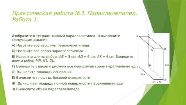 Практическая работа №3. Параллелепипед. Работа 1.    Изобразите в тетради данный параллелепипед. И выполните следующие задания: А) Назовите все вершины параллелепипеда Б) Назовите все ребра параллелепипеда В) Известны длины ребер: АВ = 3 см, АD = 6 см, AK = 4 см. Запишите длины ребер MN, NL, DL . Г) Выпишите с вашего рисунка все невидимые грани параллелепипеда Д) Вычислите площадь основания Е) Вычислите площадь боковой поверхности Ж) Вычислите площадь полной поверхности параллелепипеда З) Вычислите объем параллелепипеда 